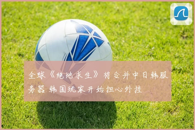 全球《绝地求生》将合并中日韩服务器 韩国玩家开始担心外挂