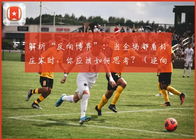 解析“反向博弈”：当全场都看好庄家时，你应该如何思考？（逆向博弈：当人人看好庄家时，你该如何思考？）