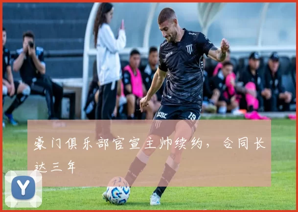 豪门俱乐部官宣主帅续约，合同长达三年