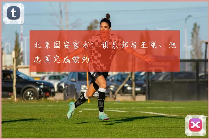 北京国安官方：俱乐部与王刚、池忠国完成续约