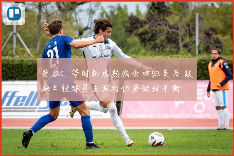 劳尔：等时机成熟我会回归皇马 鼓励年轻球员去派对但要做好平衡