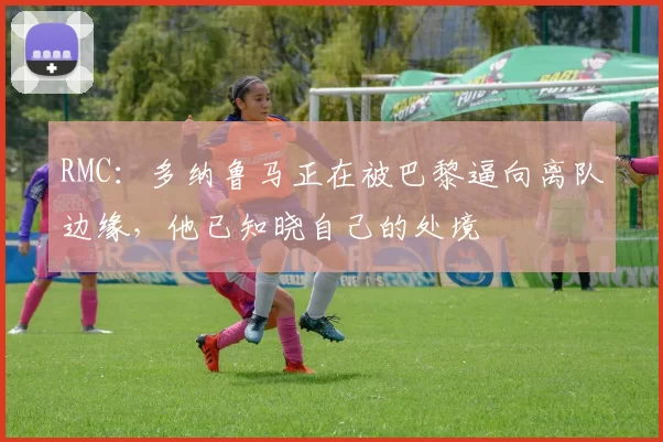 RMC：多纳鲁马正在被巴黎逼向离队边缘，他已知晓自己的处境