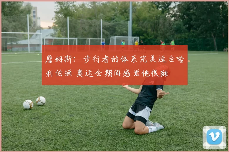 詹姆斯：步行者的体系完美适合哈利伯顿 奥运会期间感觉他很酷