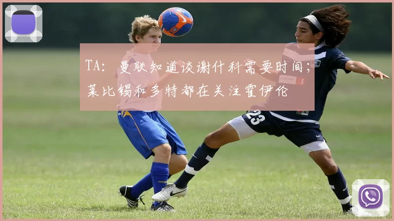 TA：曼联知道谈谢什科需要时间；莱比锡和多特都在关注霍伊伦