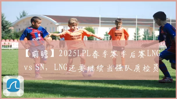 【前瞻】2025LPL春季赛季后赛LNG vs SN，LNG还要继续当强队质检员吗？