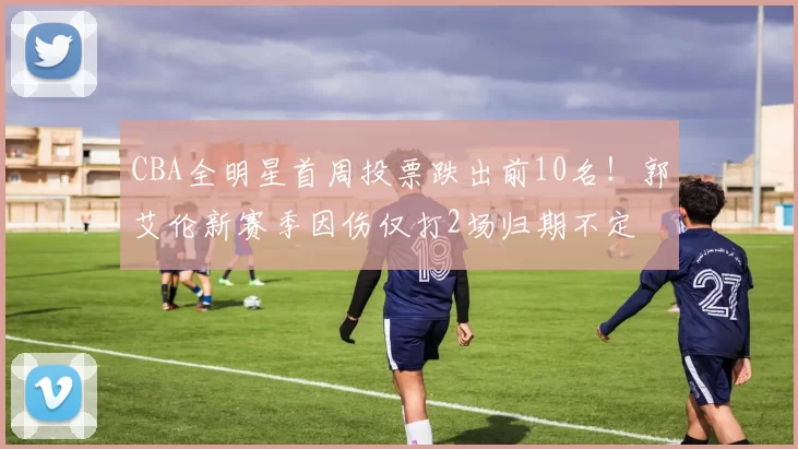 CBA全明星首周投票跌出前10名！郭艾伦新赛季因伤仅打2场归期不定