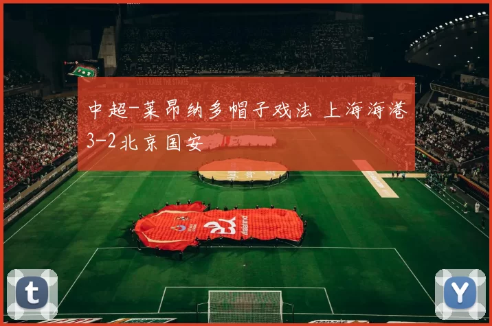 中超-莱昂纳多帽子戏法 上海海港3-2北京国安