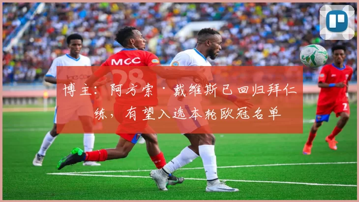 博主：阿方索·戴维斯已回归拜仁合练，有望入选本轮欧冠名单