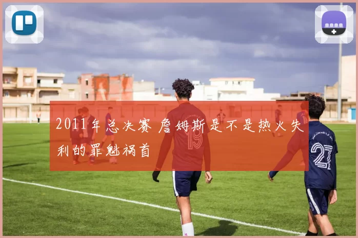 2011年总决赛 詹姆斯是不是热火失利的罪魁祸首