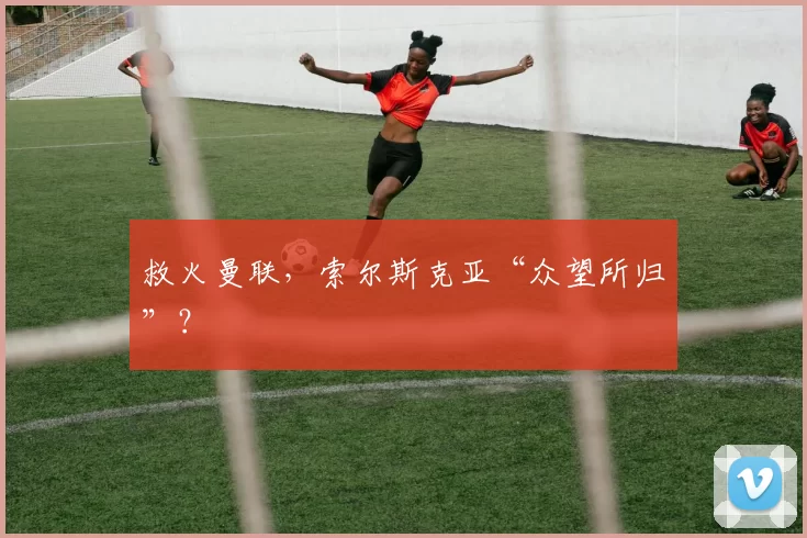 救火曼联，索尔斯克亚“众望所归”？