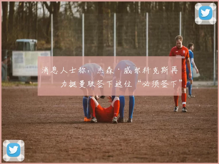 消息人士称，杰森·威尔科克斯再次力挺曼联签下这位“必须签下”的中场天才球员——