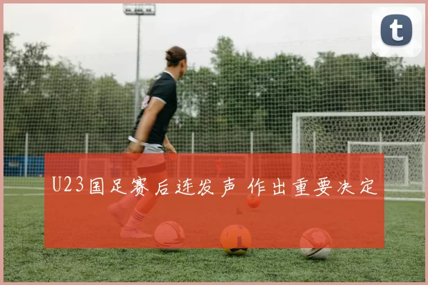 U23国足赛后连发声 作出重要决定