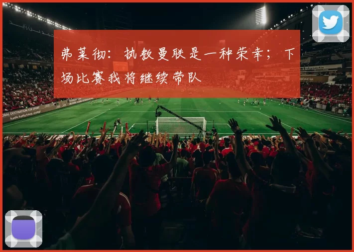 弗莱彻：执教曼联是一种荣幸；下场比赛我将继续带队