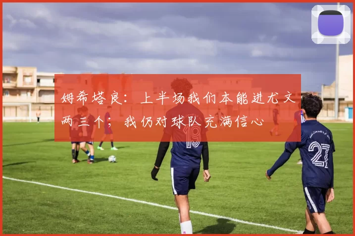 姆希塔良：上半场我们本能进尤文两三个；我仍对球队充满信心
