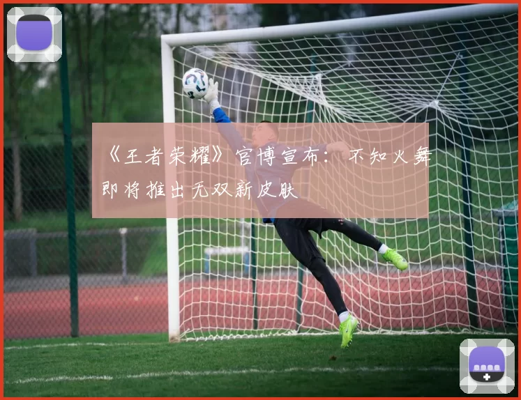 《王者荣耀》官博宣布：不知火舞即将推出无双新皮肤