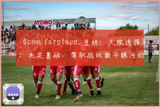 《com.farplace.豆奶：天赋选择》：决定基础，驾驭战机激斗银河的策略指南