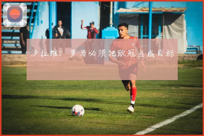 沙拉维：罗马必须把欧冠当成目标