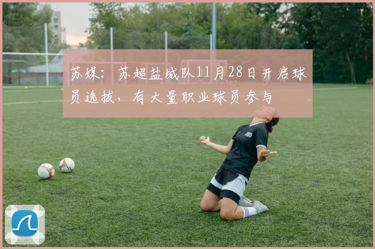 苏媒：苏超盐城队11月28日开启球员选拔，有大量职业球员参与