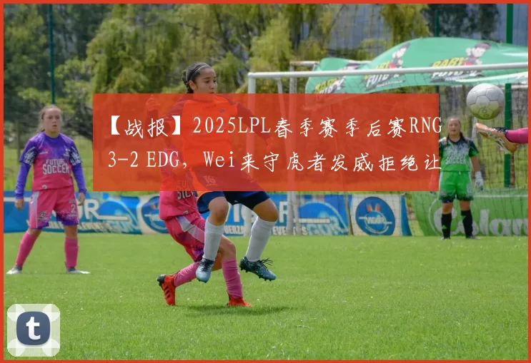 【战报】2025LPL春季赛季后赛RNG 3-2 EDG，Wei来守虎者发威拒绝让二追三