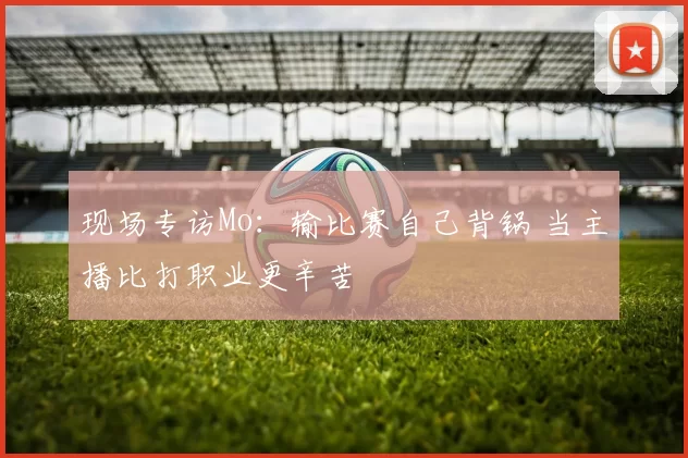 现场专访Mo：输比赛自己背锅 当主播比打职业更辛苦