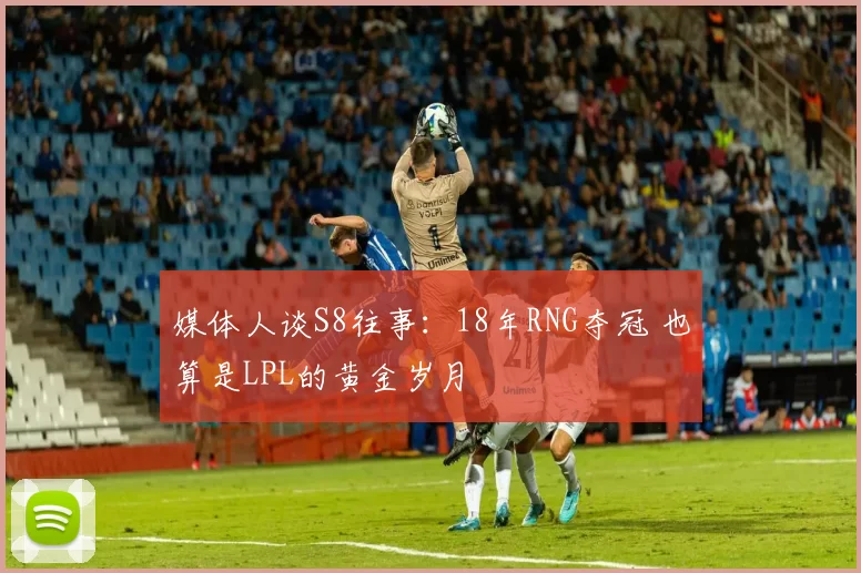 媒体人谈S8往事：18年RNG夺冠 也算是LPL的黄金岁月