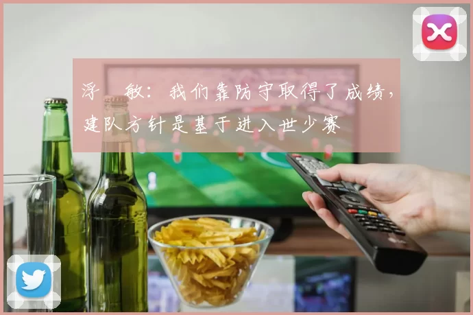 浮嶋敏：我们靠防守取得了成绩，建队方针是基于进入世少赛