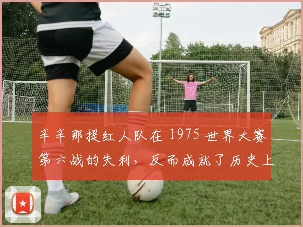 辛辛那提红人队在 1975 世界大赛第六战的失利，反而成就了历史上最伟大的比赛之一