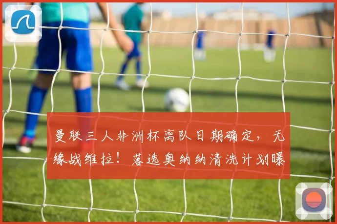 曼联三人非洲杯离队日期确定，无缘战维拉！落选奥纳纳清洗计划曝光