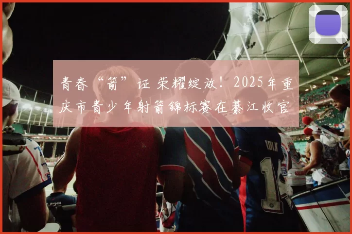 青春“箭”证 荣耀绽放！2025年重庆市青少年射箭锦标赛在綦江收官