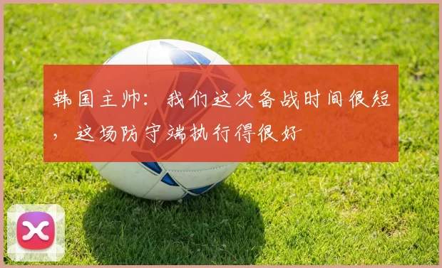 韩国主帅：我们这次备战时间很短，这场防守端执行得很好