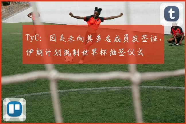 TyC：因美未向其多名成员发签证，伊朗计划抵制世界杯抽签仪式