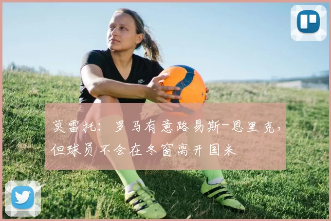莫雷托：罗马有意路易斯-恩里克，但球员不会在冬窗离开国米