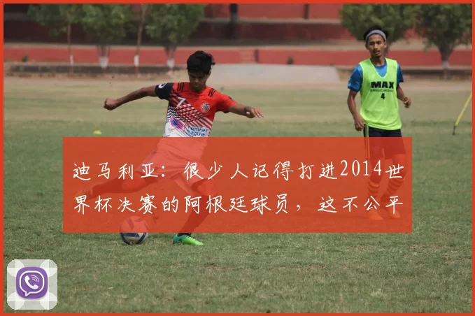 迪马利亚：很少人记得打进2014世界杯决赛的阿根廷球员，这不公平