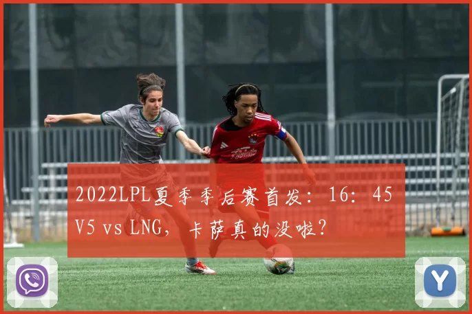 2022LPL夏季季后赛首发：16：45 V5 vs LNG，卡萨真的没啦？