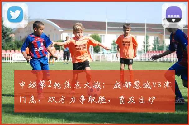 中超第2轮焦点大战：成都蓉城vs津门虎，双方力争取胜，首发出炉