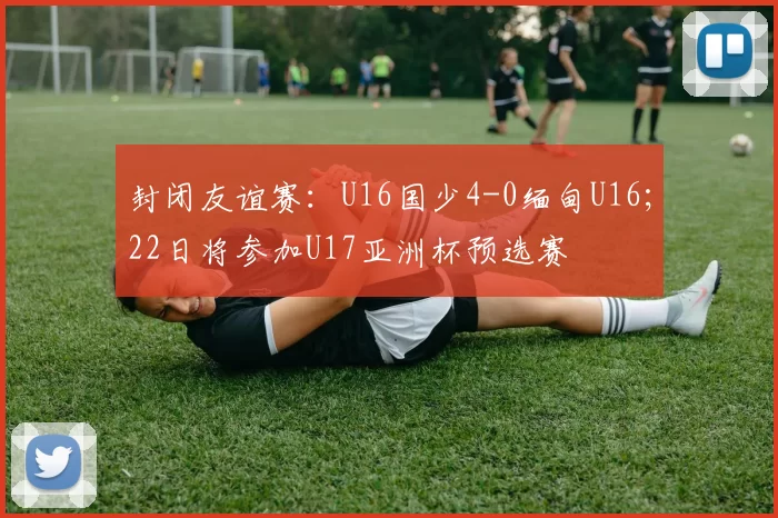 封闭友谊赛：U16国少4-0缅甸U16；22日将参加U17亚洲杯预选赛