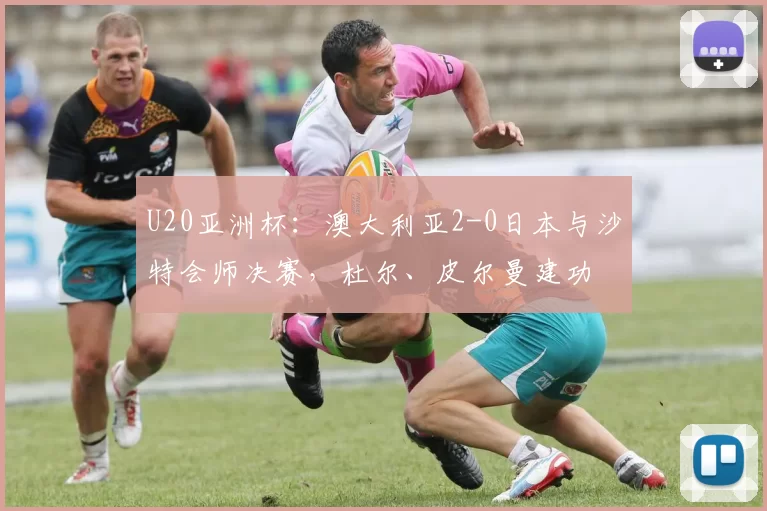 U20亚洲杯：澳大利亚2-0日本与沙特会师决赛，杜尔、皮尔曼建功