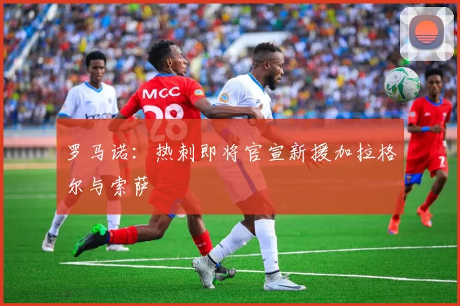 罗马诺：热刺即将官宣新援加拉格尔与索萨