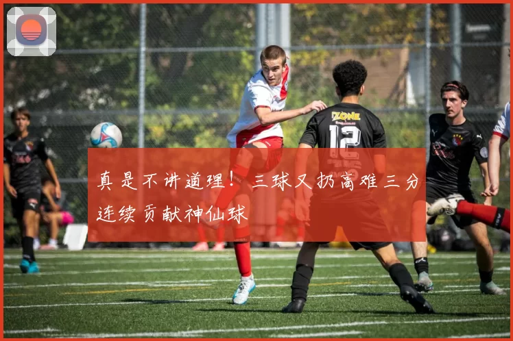 真是不讲道理！三球又扔高难三分连续贡献神仙球