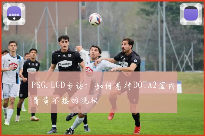 PSG.LGD专访：如何看待DOTA2国内青黄不接的现状