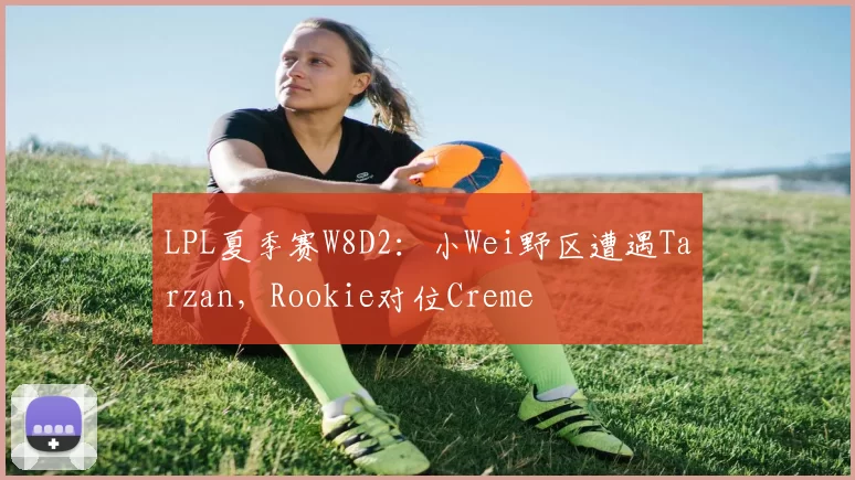 LPL夏季赛W8D2：小Wei野区遭遇Tarzan，Rookie对位Creme