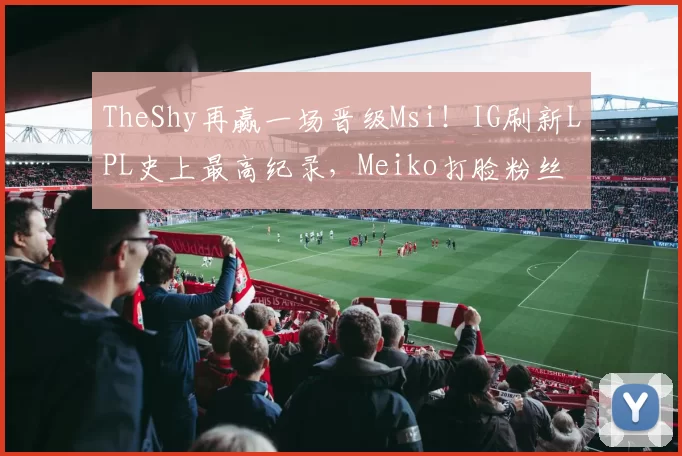 TheShy再赢一场晋级Msi！IG刷新LPL史上最高纪录，Meiko打脸粉丝