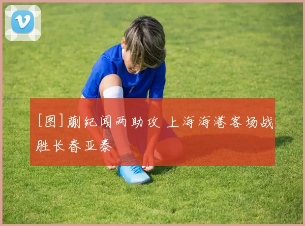 [图]蒯纪闻两助攻 上海海港客场战胜长春亚泰