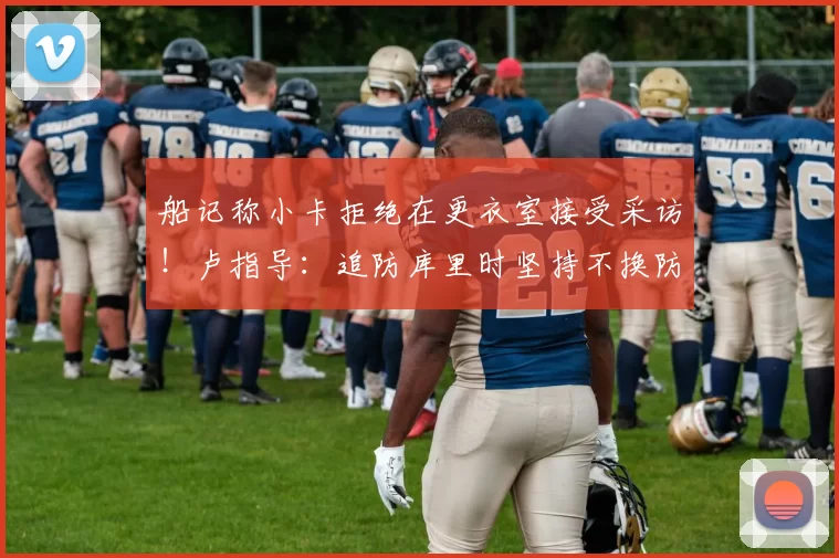 船记称小卡拒绝在更衣室接受采访！卢指导：追防库里时坚持不换防