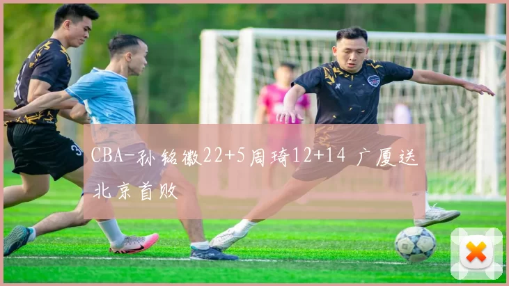 CBA-孙铭徽22+5周琦12+14 广厦送北京首败